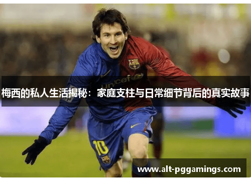 梅西的私人生活揭秘：家庭支柱与日常细节背后的真实故事