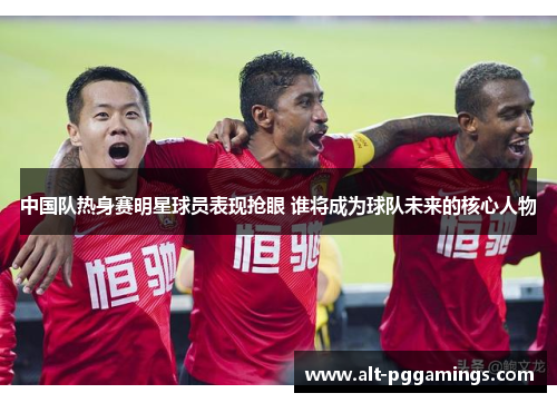 中国队热身赛明星球员表现抢眼 谁将成为球队未来的核心人物
