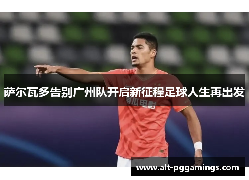 萨尔瓦多告别广州队开启新征程足球人生再出发 萨尔瓦多告别广州队开启新征程足球人生再出发