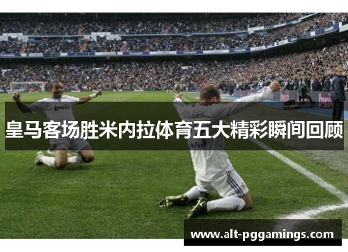 皇马客场胜米内拉体育五大精彩瞬间回顾