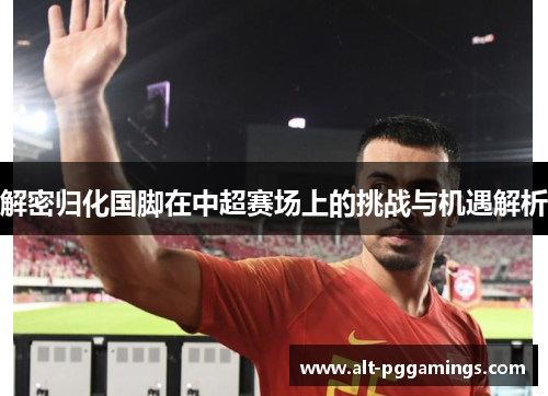 解密归化国脚在中超赛场上的挑战与机遇解析 解密归化国脚在中超赛场上的挑战与机遇解析