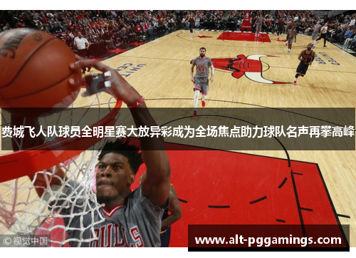 费城飞人队球员全明星赛大放异彩成为全场焦点助力球队名声再攀高峰 费城飞人队球员全明星赛大放异彩成为全场焦点助力球队名声再攀高峰